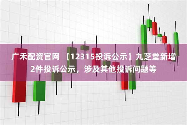 广禾配资官网 【12315投诉公示】九芝堂新增2件投诉公示，涉及其他投诉问题等