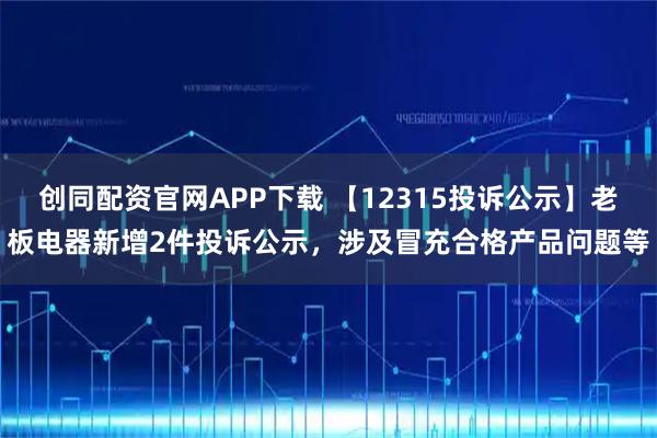 创同配资官网APP下载 【12315投诉公示】老板电器新增2件投诉公示，涉及冒充合格产品问题等