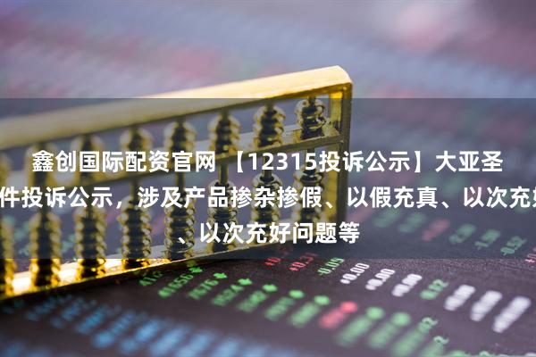 鑫创国际配资官网 【12315投诉公示】大亚圣象新增3件投诉公示，涉及产品掺杂掺假、以假充真、以次充好问题等