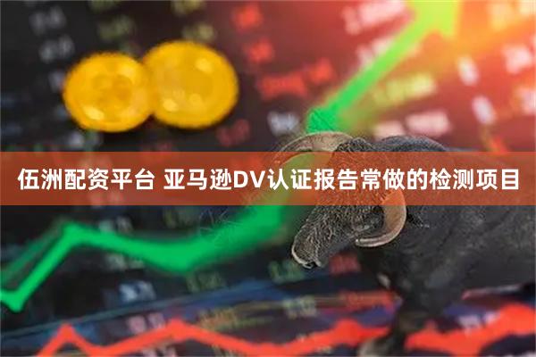 伍洲配资平台 亚马逊DV认证报告常做的检测项目