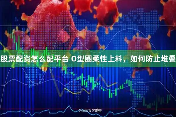 股票配资怎么配平台 O型圈柔性上料，如何防止堆叠