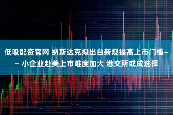 低吸配资官网 纳斯达克拟出台新规提高上市门槛—— 小企业赴美上市难度加大 港交所或成选择