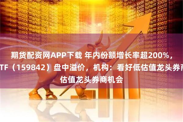 期货配资网APP下载 年内份额增长率超200%，券商ETF（159842）盘中溢价，机构：看好低估值龙头券商机会