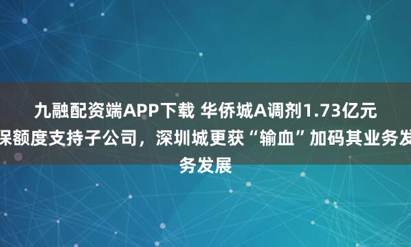 九融配资端APP下载 华侨城A调剂1.73亿元担保额度支持子公司，深圳城更获“输血”加码其业务发展
