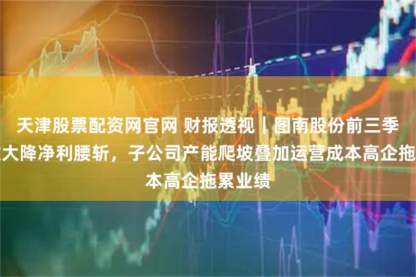 天津股票配资网官网 财报透视｜图南股份前三季度营收大降净利腰斩，子公司产能爬坡叠加运营成本高企拖累业绩