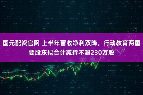国元配资官网 上半年营收净利双降，行动教育两重要股东拟合计减持不超230万股