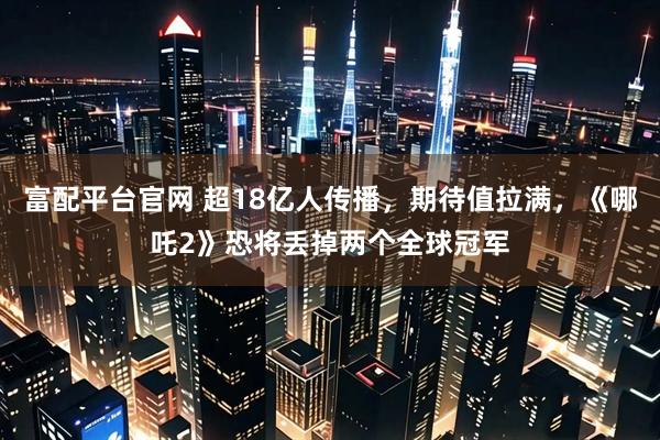 富配平台官网 超18亿人传播，期待值拉满，《哪吒2》恐将丢掉两个全球冠军