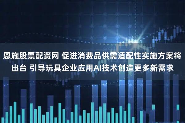 恩施股票配资网 促进消费品供需适配性实施方案将出台 引导玩具企业应用AI技术创造更多新需求