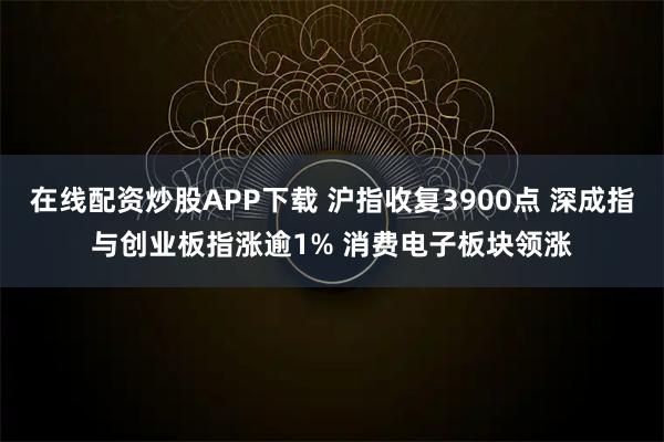 在线配资炒股APP下载 沪指收复3900点 深成指与创业板指涨逾1% 消费电子板块领涨
