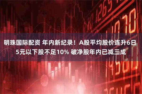 明珠国际配资 年内新纪录！A股平均股价连升6日 5元以下股不足10% 破净股年内已减三成