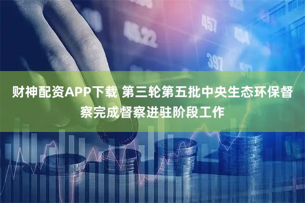 财神配资APP下载 第三轮第五批中央生态环保督察完成督察进驻阶段工作