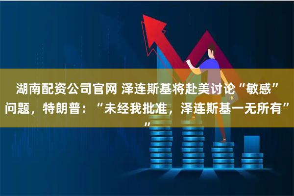 湖南配资公司官网 泽连斯基将赴美讨论“敏感”问题，特朗普：“未经我批准，泽连斯基一无所有”