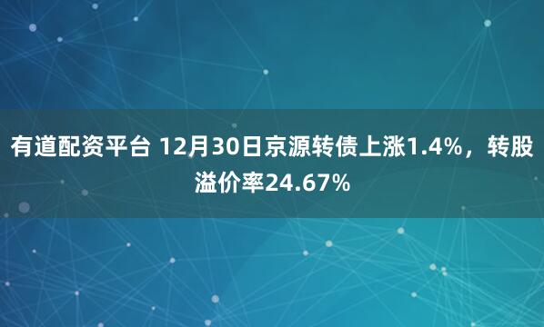 有道配资平台 12月30日京源转债上涨1.4%，转股溢价率24.67%