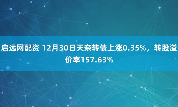 启远网配资 12月30日天奈转债上涨0.35%，转股溢价率157.63%