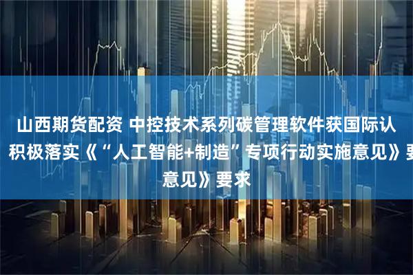 山西期货配资 中控技术系列碳管理软件获国际认证，积极落实《“人工智能+制造”专项行动实施意见》要求