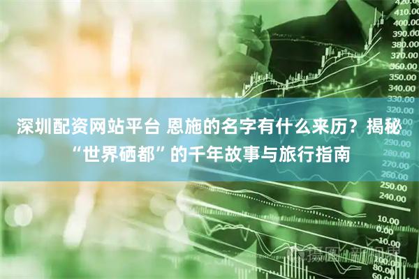 深圳配资网站平台 恩施的名字有什么来历？揭秘“世界硒都”的千年故事与旅行指南