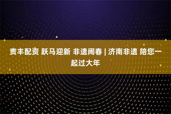 责丰配资 跃马迎新 非遗闹春 | 济南非遗 陪您一起过大年