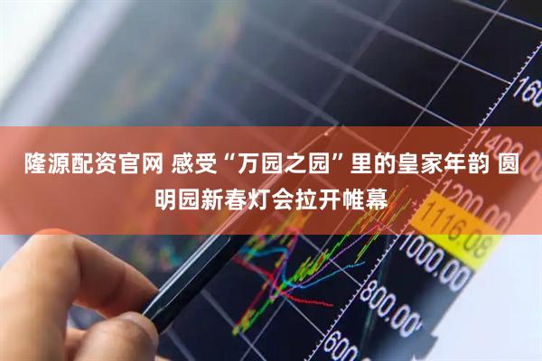 隆源配资官网 感受“万园之园”里的皇家年韵 圆明园新春灯会拉开帷幕