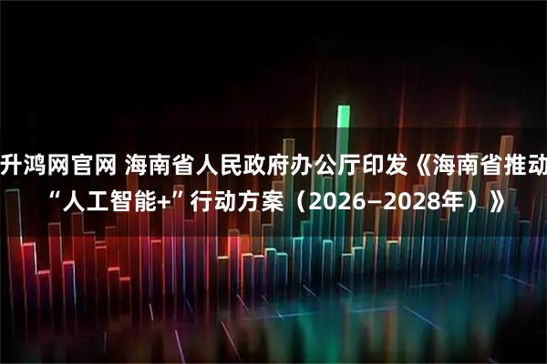 升鸿网官网 海南省人民政府办公厅印发《海南省推动“人工智能+”行动方案（2026—2028年）》