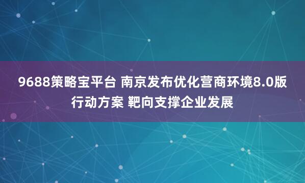 9688策略宝平台 南京发布优化营商环境8.0版行动方案 靶向支撑企业发展