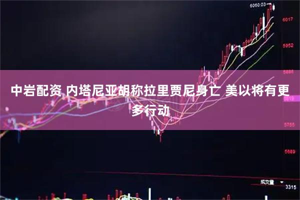 中岩配资 内塔尼亚胡称拉里贾尼身亡 美以将有更多行动