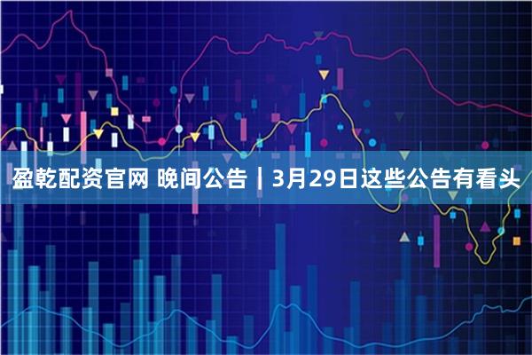 盈乾配资官网 晚间公告|3月29日这些公告有看头