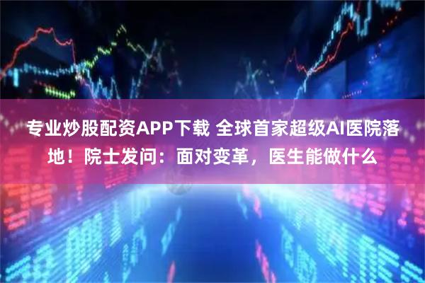 专业炒股配资APP下载 全球首家超级AI医院落地！院士发问：面对变革，医生能做什么