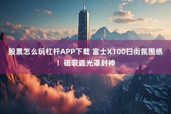 股票怎么玩杠杆APP下载 富士X100扫街氛围感!磁吸遮光罩封神