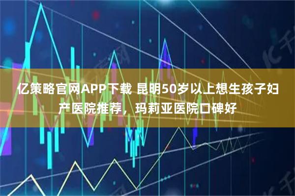 亿策略官网APP下载 昆明50岁以上想生孩子妇产医院推荐，玛莉亚医院口碑好