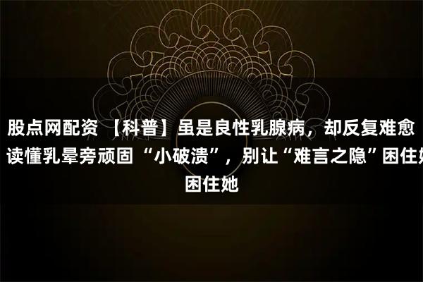 股点网配资 【科普】虽是良性乳腺病，却反复难愈？读懂乳晕旁顽固 “小破溃”，别让“难言之隐”困住她