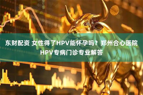 东财配资 女性得了HPV能怀孕吗？郑州合心医院HPV专病门诊专业解答