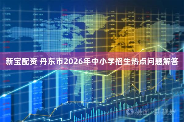 新宝配资 丹东市2026年中小学招生热点问题解答