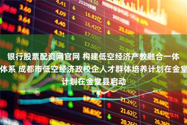银行股票配资网官网 构建低空经济产教融合一体化培育体系 成都市低空经济政校企人才群体培养计划在金堂县启动