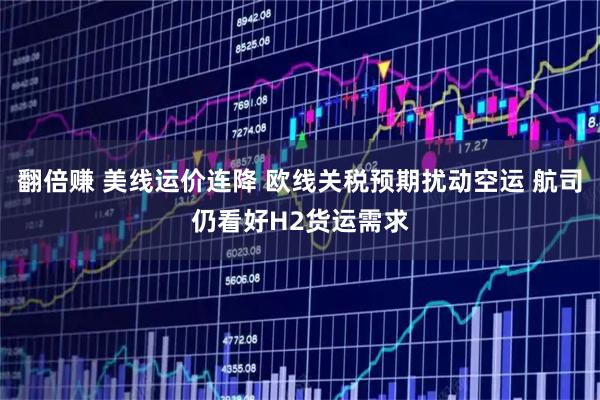 翻倍赚 美线运价连降 欧线关税预期扰动空运 航司仍看好H2货运需求