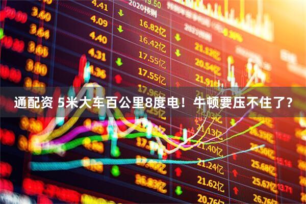 通配资 5米大车百公里8度电！牛顿要压不住了？