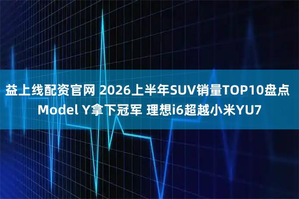 益上线配资官网 2026上半年SUV销量TOP10盘点 Model Y拿下冠军 理想i6超越小米YU7